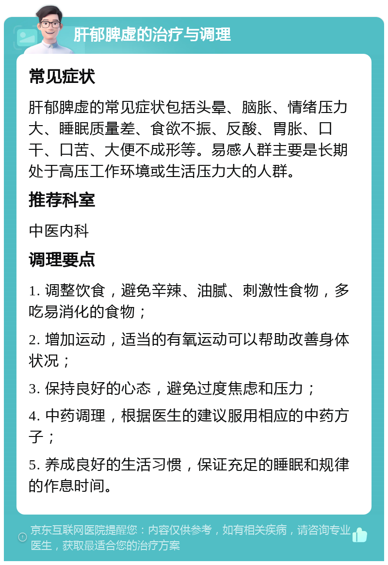 肝郁脾虚的治疗与调理 常见症状 肝郁脾虚的常见症状包括头晕、脑胀、情绪压力大、睡眠质量差、食欲不振、反酸、胃胀、口干、口苦、大便不成形等。易感人群主要是长期处于高压工作环境或生活压力大的人群。 推荐科室 中医内科 调理要点 1. 调整饮食，避免辛辣、油腻、刺激性食物，多吃易消化的食物； 2. 增加运动，适当的有氧运动可以帮助改善身体状况； 3. 保持良好的心态，避免过度焦虑和压力； 4. 中药调理，根据医生的建议服用相应的中药方子； 5. 养成良好的生活习惯，保证充足的睡眠和规律的作息时间。