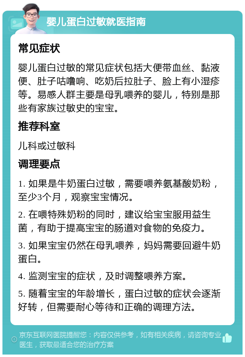 婴儿蛋白过敏就医指南 常见症状 婴儿蛋白过敏的常见症状包括大便带血丝、黏液便、肚子咕噜响、吃奶后拉肚子、脸上有小湿疹等。易感人群主要是母乳喂养的婴儿，特别是那些有家族过敏史的宝宝。 推荐科室 儿科或过敏科 调理要点 1. 如果是牛奶蛋白过敏，需要喂养氨基酸奶粉，至少3个月，观察宝宝情况。 2. 在喂特殊奶粉的同时，建议给宝宝服用益生菌，有助于提高宝宝的肠道对食物的免疫力。 3. 如果宝宝仍然在母乳喂养，妈妈需要回避牛奶蛋白。 4. 监测宝宝的症状，及时调整喂养方案。 5. 随着宝宝的年龄增长，蛋白过敏的症状会逐渐好转，但需要耐心等待和正确的调理方法。