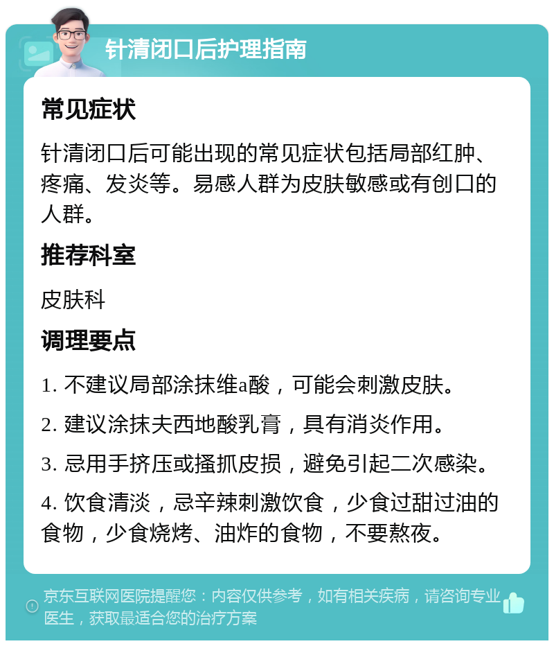 针清闭口后护理指南 常见症状 针清闭口后可能出现的常见症状包括局部红肿、疼痛、发炎等。易感人群为皮肤敏感或有创口的人群。 推荐科室 皮肤科 调理要点 1. 不建议局部涂抹维a酸，可能会刺激皮肤。 2. 建议涂抹夫西地酸乳膏，具有消炎作用。 3. 忌用手挤压或搔抓皮损，避免引起二次感染。 4. 饮食清淡，忌辛辣刺激饮食，少食过甜过油的食物，少食烧烤、油炸的食物，不要熬夜。