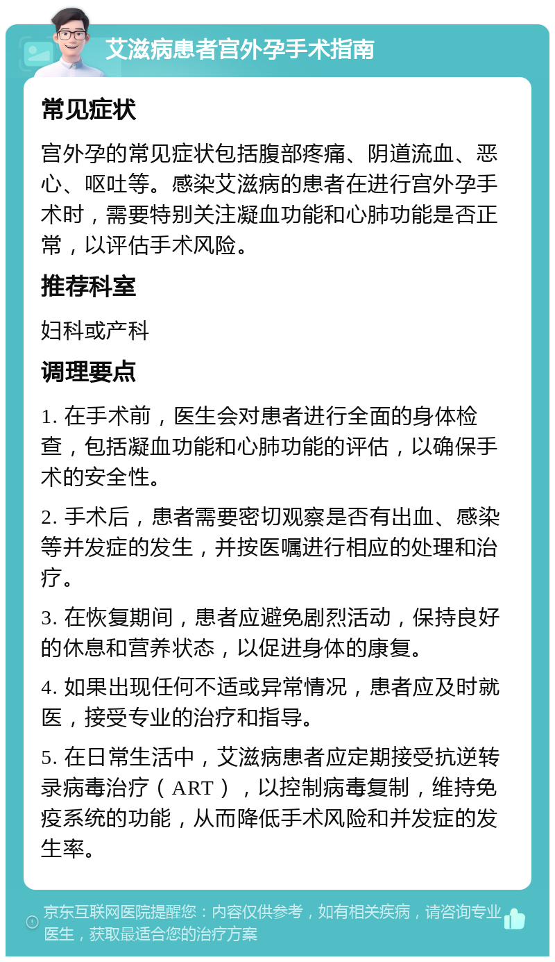 艾滋病患者宫外孕手术指南 常见症状 宫外孕的常见症状包括腹部疼痛、阴道流血、恶心、呕吐等。感染艾滋病的患者在进行宫外孕手术时，需要特别关注凝血功能和心肺功能是否正常，以评估手术风险。 推荐科室 妇科或产科 调理要点 1. 在手术前，医生会对患者进行全面的身体检查，包括凝血功能和心肺功能的评估，以确保手术的安全性。 2. 手术后，患者需要密切观察是否有出血、感染等并发症的发生，并按医嘱进行相应的处理和治疗。 3. 在恢复期间，患者应避免剧烈活动，保持良好的休息和营养状态，以促进身体的康复。 4. 如果出现任何不适或异常情况，患者应及时就医，接受专业的治疗和指导。 5. 在日常生活中，艾滋病患者应定期接受抗逆转录病毒治疗（ART），以控制病毒复制，维持免疫系统的功能，从而降低手术风险和并发症的发生率。