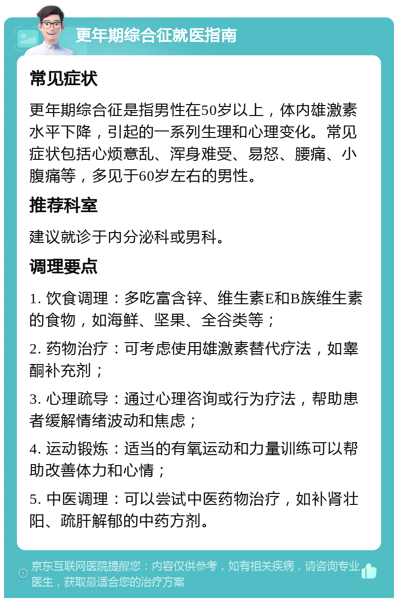 更年期综合征就医指南 常见症状 更年期综合征是指男性在50岁以上，体内雄激素水平下降，引起的一系列生理和心理变化。常见症状包括心烦意乱、浑身难受、易怒、腰痛、小腹痛等，多见于60岁左右的男性。 推荐科室 建议就诊于内分泌科或男科。 调理要点 1. 饮食调理：多吃富含锌、维生素E和B族维生素的食物，如海鲜、坚果、全谷类等； 2. 药物治疗：可考虑使用雄激素替代疗法，如睾酮补充剂； 3. 心理疏导：通过心理咨询或行为疗法，帮助患者缓解情绪波动和焦虑； 4. 运动锻炼：适当的有氧运动和力量训练可以帮助改善体力和心情； 5. 中医调理：可以尝试中医药物治疗，如补肾壮阳、疏肝解郁的中药方剂。