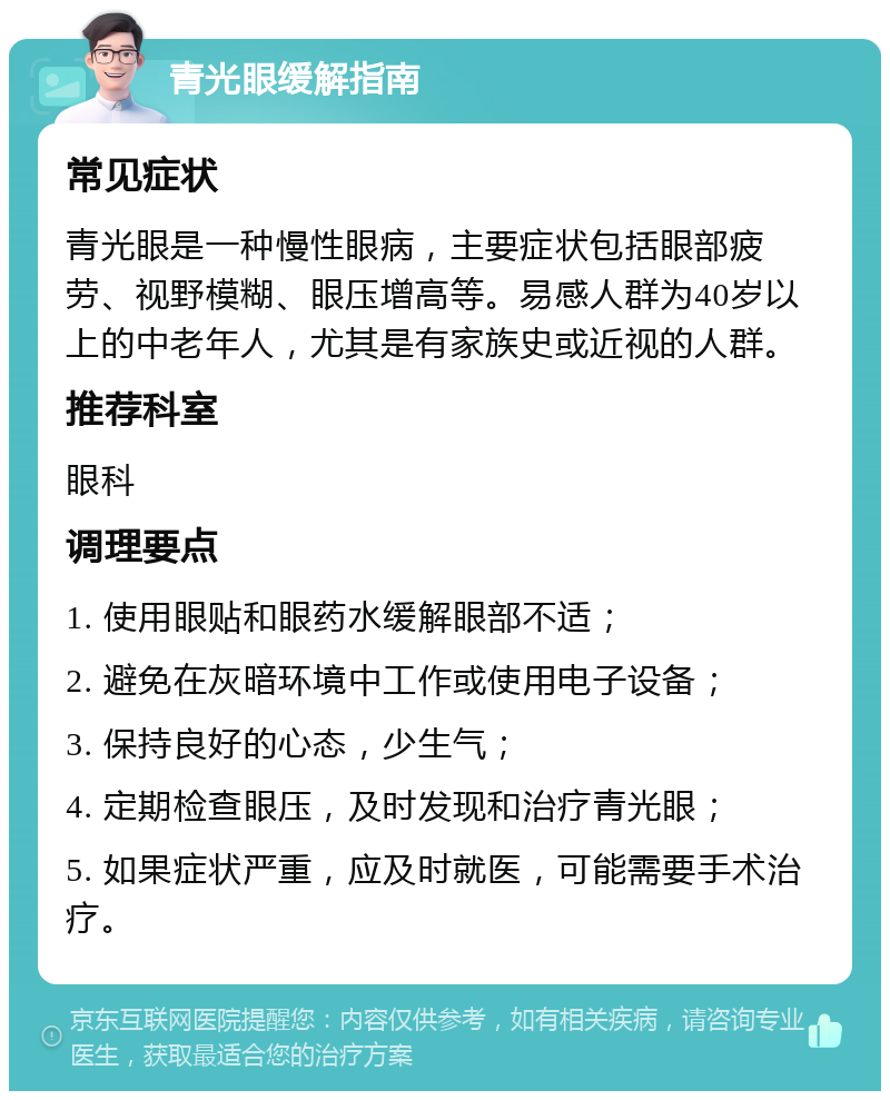 青光眼缓解指南 常见症状 青光眼是一种慢性眼病，主要症状包括眼部疲劳、视野模糊、眼压增高等。易感人群为40岁以上的中老年人，尤其是有家族史或近视的人群。 推荐科室 眼科 调理要点 1. 使用眼贴和眼药水缓解眼部不适； 2. 避免在灰暗环境中工作或使用电子设备； 3. 保持良好的心态，少生气； 4. 定期检查眼压，及时发现和治疗青光眼； 5. 如果症状严重，应及时就医，可能需要手术治疗。