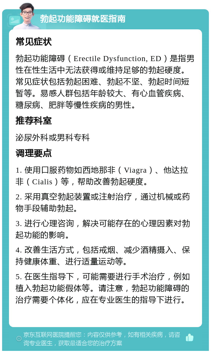 勃起功能障碍就医指南 常见症状 勃起功能障碍（Erectile Dysfunction, ED）是指男性在性生活中无法获得或维持足够的勃起硬度。常见症状包括勃起困难、勃起不坚、勃起时间短暂等。易感人群包括年龄较大、有心血管疾病、糖尿病、肥胖等慢性疾病的男性。 推荐科室 泌尿外科或男科专科 调理要点 1. 使用口服药物如西地那非（Viagra）、他达拉非（Cialis）等，帮助改善勃起硬度。 2. 采用真空勃起装置或注射治疗，通过机械或药物手段辅助勃起。 3. 进行心理咨询，解决可能存在的心理因素对勃起功能的影响。 4. 改善生活方式，包括戒烟、减少酒精摄入、保持健康体重、进行适量运动等。 5. 在医生指导下，可能需要进行手术治疗，例如植入勃起功能假体等。请注意，勃起功能障碍的治疗需要个体化，应在专业医生的指导下进行。