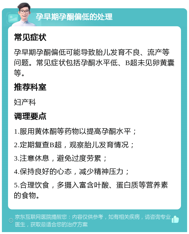 孕早期孕酮偏低的处理 常见症状 孕早期孕酮偏低可能导致胎儿发育不良、流产等问题。常见症状包括孕酮水平低、B超未见卵黄囊等。 推荐科室 妇产科 调理要点 1.服用黄体酮等药物以提高孕酮水平； 2.定期复查B超，观察胎儿发育情况； 3.注意休息，避免过度劳累； 4.保持良好的心态，减少精神压力； 5.合理饮食，多摄入富含叶酸、蛋白质等营养素的食物。