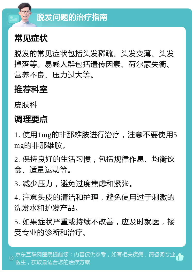 脱发问题的治疗指南 常见症状 脱发的常见症状包括头发稀疏、头发变薄、头发掉落等。易感人群包括遗传因素、荷尔蒙失衡、营养不良、压力过大等。 推荐科室 皮肤科 调理要点 1. 使用1mg的非那雄胺进行治疗，注意不要使用5mg的非那雄胺。 2. 保持良好的生活习惯，包括规律作息、均衡饮食、适量运动等。 3. 减少压力，避免过度焦虑和紧张。 4. 注意头皮的清洁和护理，避免使用过于刺激的洗发水和护发产品。 5. 如果症状严重或持续不改善，应及时就医，接受专业的诊断和治疗。