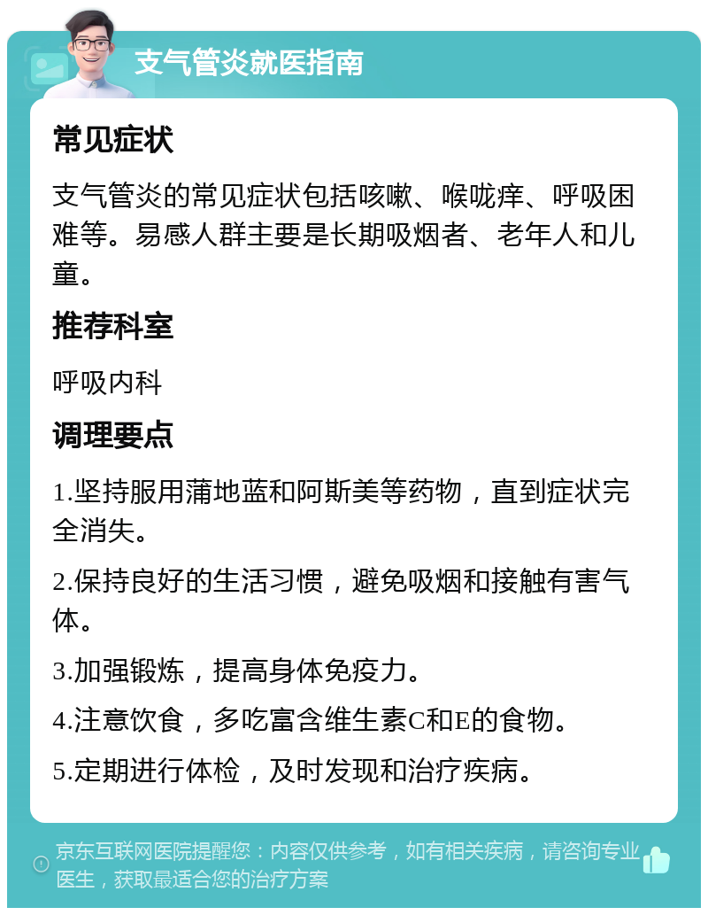 支气管炎就医指南 常见症状 支气管炎的常见症状包括咳嗽、喉咙痒、呼吸困难等。易感人群主要是长期吸烟者、老年人和儿童。 推荐科室 呼吸内科 调理要点 1.坚持服用蒲地蓝和阿斯美等药物，直到症状完全消失。 2.保持良好的生活习惯，避免吸烟和接触有害气体。 3.加强锻炼，提高身体免疫力。 4.注意饮食，多吃富含维生素C和E的食物。 5.定期进行体检，及时发现和治疗疾病。