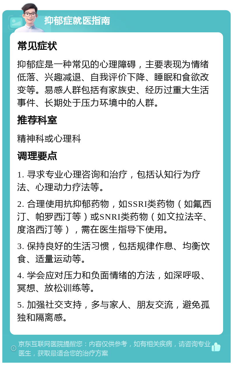 抑郁症就医指南 常见症状 抑郁症是一种常见的心理障碍，主要表现为情绪低落、兴趣减退、自我评价下降、睡眠和食欲改变等。易感人群包括有家族史、经历过重大生活事件、长期处于压力环境中的人群。 推荐科室 精神科或心理科 调理要点 1. 寻求专业心理咨询和治疗，包括认知行为疗法、心理动力疗法等。 2. 合理使用抗抑郁药物，如SSRI类药物（如氟西汀、帕罗西汀等）或SNRI类药物（如文拉法辛、度洛西汀等），需在医生指导下使用。 3. 保持良好的生活习惯，包括规律作息、均衡饮食、适量运动等。 4. 学会应对压力和负面情绪的方法，如深呼吸、冥想、放松训练等。 5. 加强社交支持，多与家人、朋友交流，避免孤独和隔离感。