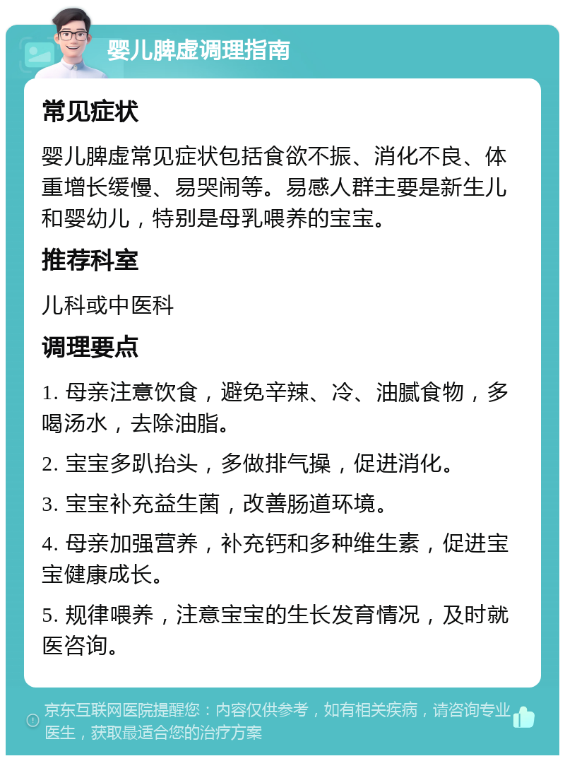 婴儿脾虚调理指南 常见症状 婴儿脾虚常见症状包括食欲不振、消化不良、体重增长缓慢、易哭闹等。易感人群主要是新生儿和婴幼儿，特别是母乳喂养的宝宝。 推荐科室 儿科或中医科 调理要点 1. 母亲注意饮食，避免辛辣、冷、油腻食物，多喝汤水，去除油脂。 2. 宝宝多趴抬头，多做排气操，促进消化。 3. 宝宝补充益生菌，改善肠道环境。 4. 母亲加强营养，补充钙和多种维生素，促进宝宝健康成长。 5. 规律喂养，注意宝宝的生长发育情况，及时就医咨询。