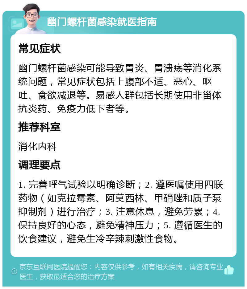 幽门螺杆菌感染就医指南 常见症状 幽门螺杆菌感染可能导致胃炎、胃溃疡等消化系统问题，常见症状包括上腹部不适、恶心、呕吐、食欲减退等。易感人群包括长期使用非甾体抗炎药、免疫力低下者等。 推荐科室 消化内科 调理要点 1. 完善呼气试验以明确诊断；2. 遵医嘱使用四联药物（如克拉霉素、阿莫西林、甲硝唑和质子泵抑制剂）进行治疗；3. 注意休息，避免劳累；4. 保持良好的心态，避免精神压力；5. 遵循医生的饮食建议，避免生冷辛辣刺激性食物。