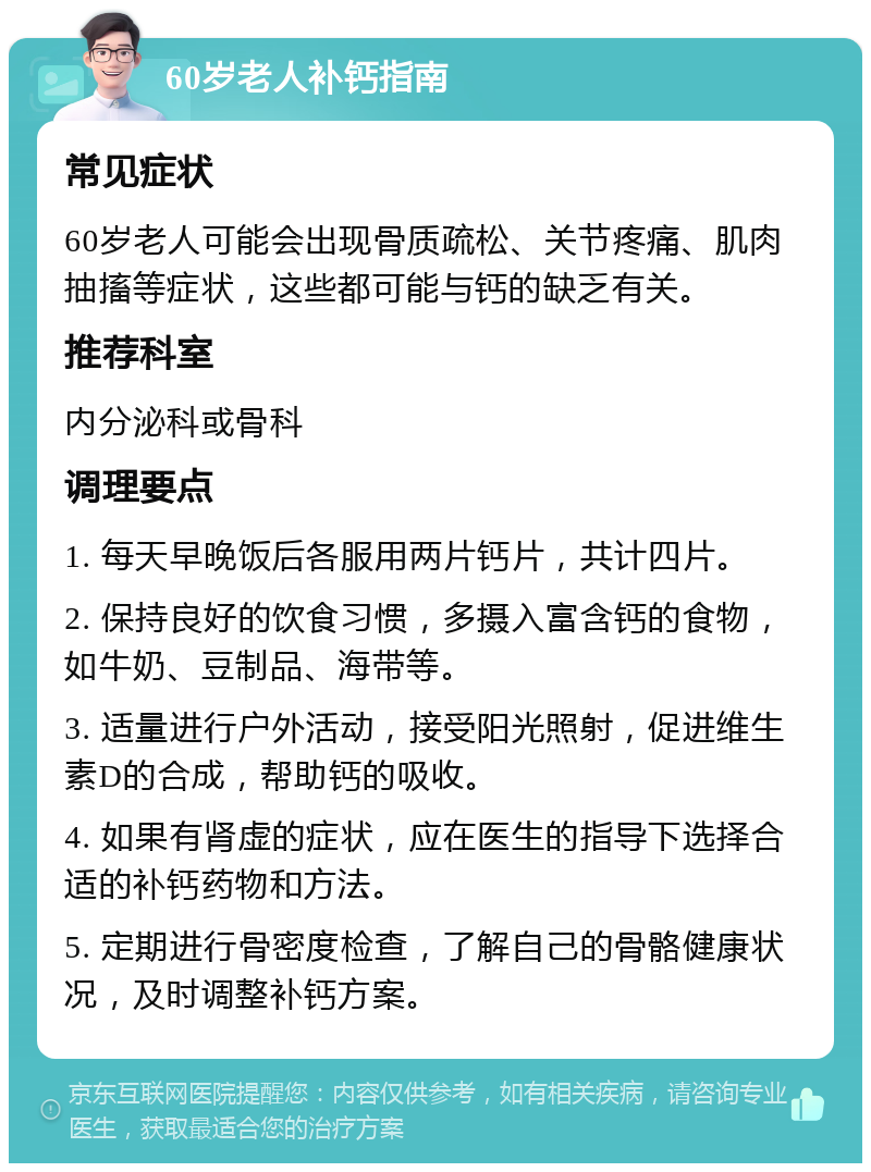 60岁老人补钙指南 常见症状 60岁老人可能会出现骨质疏松、关节疼痛、肌肉抽搐等症状，这些都可能与钙的缺乏有关。 推荐科室 内分泌科或骨科 调理要点 1. 每天早晚饭后各服用两片钙片，共计四片。 2. 保持良好的饮食习惯，多摄入富含钙的食物，如牛奶、豆制品、海带等。 3. 适量进行户外活动，接受阳光照射，促进维生素D的合成，帮助钙的吸收。 4. 如果有肾虚的症状，应在医生的指导下选择合适的补钙药物和方法。 5. 定期进行骨密度检查，了解自己的骨骼健康状况，及时调整补钙方案。