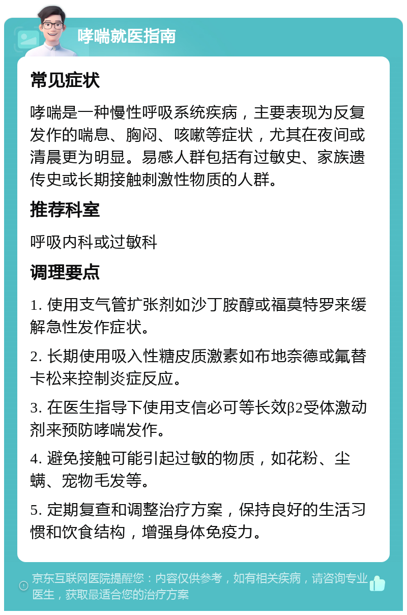 哮喘就医指南 常见症状 哮喘是一种慢性呼吸系统疾病，主要表现为反复发作的喘息、胸闷、咳嗽等症状，尤其在夜间或清晨更为明显。易感人群包括有过敏史、家族遗传史或长期接触刺激性物质的人群。 推荐科室 呼吸内科或过敏科 调理要点 1. 使用支气管扩张剂如沙丁胺醇或福莫特罗来缓解急性发作症状。 2. 长期使用吸入性糖皮质激素如布地奈德或氟替卡松来控制炎症反应。 3. 在医生指导下使用支信必可等长效β2受体激动剂来预防哮喘发作。 4. 避免接触可能引起过敏的物质，如花粉、尘螨、宠物毛发等。 5. 定期复查和调整治疗方案，保持良好的生活习惯和饮食结构，增强身体免疫力。