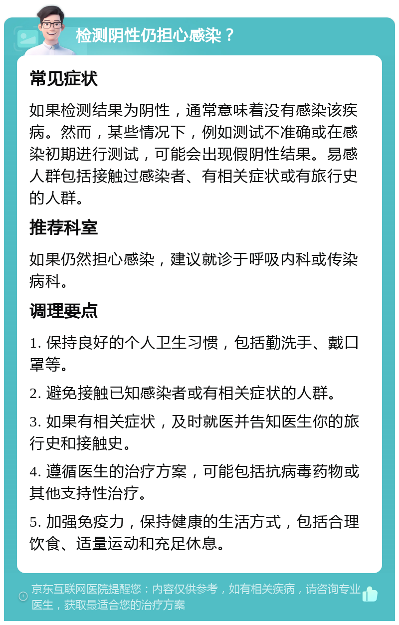 检测阴性仍担心感染？ 常见症状 如果检测结果为阴性，通常意味着没有感染该疾病。然而，某些情况下，例如测试不准确或在感染初期进行测试，可能会出现假阴性结果。易感人群包括接触过感染者、有相关症状或有旅行史的人群。 推荐科室 如果仍然担心感染，建议就诊于呼吸内科或传染病科。 调理要点 1. 保持良好的个人卫生习惯，包括勤洗手、戴口罩等。 2. 避免接触已知感染者或有相关症状的人群。 3. 如果有相关症状，及时就医并告知医生你的旅行史和接触史。 4. 遵循医生的治疗方案，可能包括抗病毒药物或其他支持性治疗。 5. 加强免疫力，保持健康的生活方式，包括合理饮食、适量运动和充足休息。