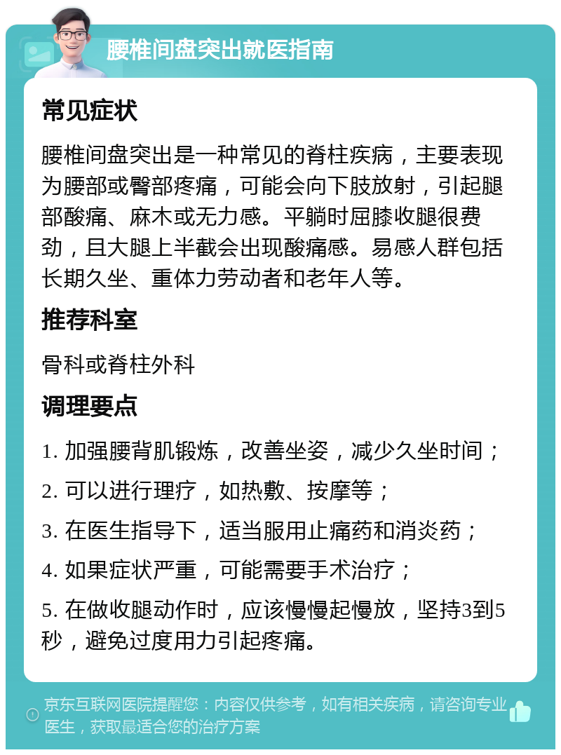 腰椎间盘突出就医指南 常见症状 腰椎间盘突出是一种常见的脊柱疾病，主要表现为腰部或臀部疼痛，可能会向下肢放射，引起腿部酸痛、麻木或无力感。平躺时屈膝收腿很费劲，且大腿上半截会出现酸痛感。易感人群包括长期久坐、重体力劳动者和老年人等。 推荐科室 骨科或脊柱外科 调理要点 1. 加强腰背肌锻炼，改善坐姿，减少久坐时间； 2. 可以进行理疗，如热敷、按摩等； 3. 在医生指导下，适当服用止痛药和消炎药； 4. 如果症状严重，可能需要手术治疗； 5. 在做收腿动作时，应该慢慢起慢放，坚持3到5秒，避免过度用力引起疼痛。