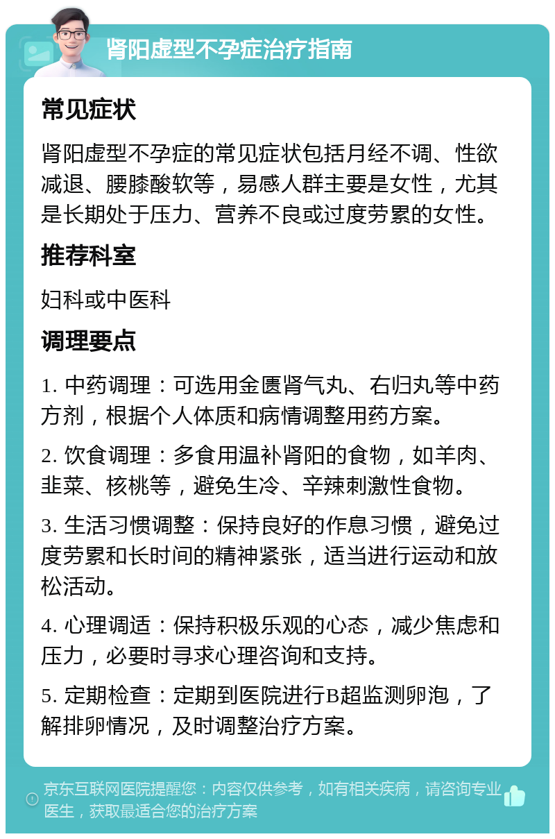 肾阳虚型不孕症治疗指南 常见症状 肾阳虚型不孕症的常见症状包括月经不调、性欲减退、腰膝酸软等，易感人群主要是女性，尤其是长期处于压力、营养不良或过度劳累的女性。 推荐科室 妇科或中医科 调理要点 1. 中药调理：可选用金匮肾气丸、右归丸等中药方剂，根据个人体质和病情调整用药方案。 2. 饮食调理：多食用温补肾阳的食物，如羊肉、韭菜、核桃等，避免生冷、辛辣刺激性食物。 3. 生活习惯调整：保持良好的作息习惯，避免过度劳累和长时间的精神紧张，适当进行运动和放松活动。 4. 心理调适：保持积极乐观的心态，减少焦虑和压力，必要时寻求心理咨询和支持。 5. 定期检查：定期到医院进行B超监测卵泡，了解排卵情况，及时调整治疗方案。