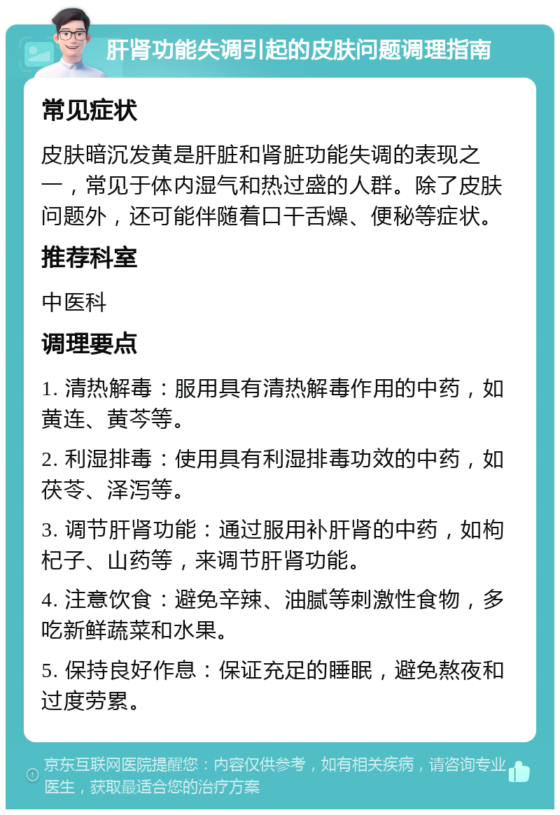 肝肾功能失调引起的皮肤问题调理指南 常见症状 皮肤暗沉发黄是肝脏和肾脏功能失调的表现之一，常见于体内湿气和热过盛的人群。除了皮肤问题外，还可能伴随着口干舌燥、便秘等症状。 推荐科室 中医科 调理要点 1. 清热解毒：服用具有清热解毒作用的中药，如黄连、黄芩等。 2. 利湿排毒：使用具有利湿排毒功效的中药，如茯苓、泽泻等。 3. 调节肝肾功能：通过服用补肝肾的中药，如枸杞子、山药等，来调节肝肾功能。 4. 注意饮食：避免辛辣、油腻等刺激性食物，多吃新鲜蔬菜和水果。 5. 保持良好作息：保证充足的睡眠，避免熬夜和过度劳累。