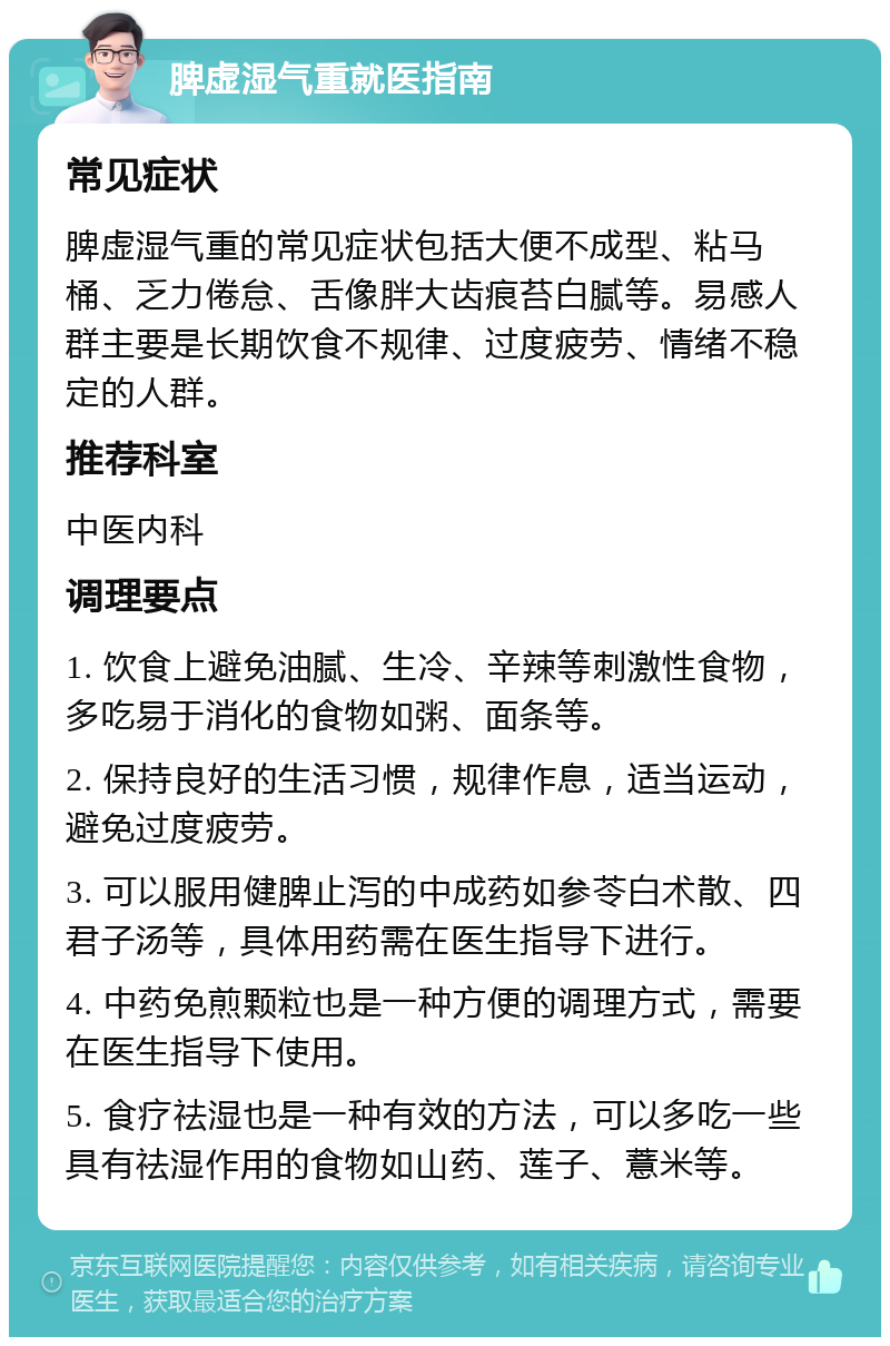 脾虚湿气重就医指南 常见症状 脾虚湿气重的常见症状包括大便不成型、粘马桶、乏力倦怠、舌像胖大齿痕苔白腻等。易感人群主要是长期饮食不规律、过度疲劳、情绪不稳定的人群。 推荐科室 中医内科 调理要点 1. 饮食上避免油腻、生冷、辛辣等刺激性食物，多吃易于消化的食物如粥、面条等。 2. 保持良好的生活习惯，规律作息，适当运动，避免过度疲劳。 3. 可以服用健脾止泻的中成药如参苓白术散、四君子汤等，具体用药需在医生指导下进行。 4. 中药免煎颗粒也是一种方便的调理方式，需要在医生指导下使用。 5. 食疗祛湿也是一种有效的方法，可以多吃一些具有祛湿作用的食物如山药、莲子、薏米等。