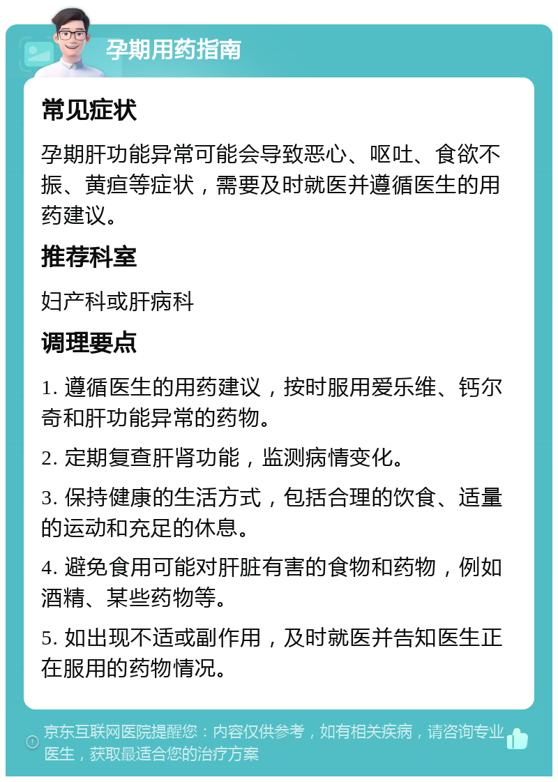 孕期用药指南 常见症状 孕期肝功能异常可能会导致恶心、呕吐、食欲不振、黄疸等症状，需要及时就医并遵循医生的用药建议。 推荐科室 妇产科或肝病科 调理要点 1. 遵循医生的用药建议，按时服用爱乐维、钙尔奇和肝功能异常的药物。 2. 定期复查肝肾功能，监测病情变化。 3. 保持健康的生活方式，包括合理的饮食、适量的运动和充足的休息。 4. 避免食用可能对肝脏有害的食物和药物，例如酒精、某些药物等。 5. 如出现不适或副作用，及时就医并告知医生正在服用的药物情况。