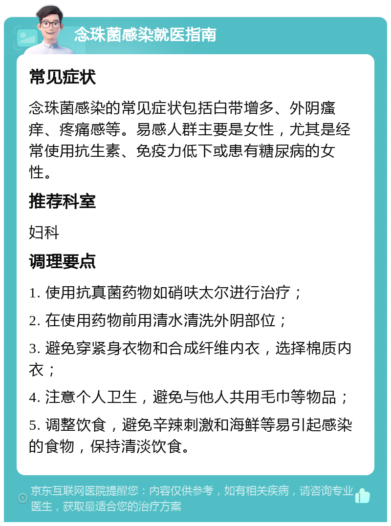 念珠菌感染就医指南 常见症状 念珠菌感染的常见症状包括白带增多、外阴瘙痒、疼痛感等。易感人群主要是女性，尤其是经常使用抗生素、免疫力低下或患有糖尿病的女性。 推荐科室 妇科 调理要点 1. 使用抗真菌药物如硝呋太尔进行治疗； 2. 在使用药物前用清水清洗外阴部位； 3. 避免穿紧身衣物和合成纤维内衣，选择棉质内衣； 4. 注意个人卫生，避免与他人共用毛巾等物品； 5. 调整饮食，避免辛辣刺激和海鲜等易引起感染的食物，保持清淡饮食。