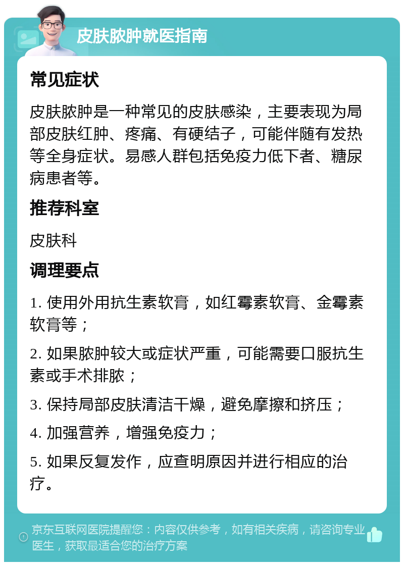 皮肤脓肿就医指南 常见症状 皮肤脓肿是一种常见的皮肤感染，主要表现为局部皮肤红肿、疼痛、有硬结子，可能伴随有发热等全身症状。易感人群包括免疫力低下者、糖尿病患者等。 推荐科室 皮肤科 调理要点 1. 使用外用抗生素软膏，如红霉素软膏、金霉素软膏等； 2. 如果脓肿较大或症状严重，可能需要口服抗生素或手术排脓； 3. 保持局部皮肤清洁干燥，避免摩擦和挤压； 4. 加强营养，增强免疫力； 5. 如果反复发作，应查明原因并进行相应的治疗。