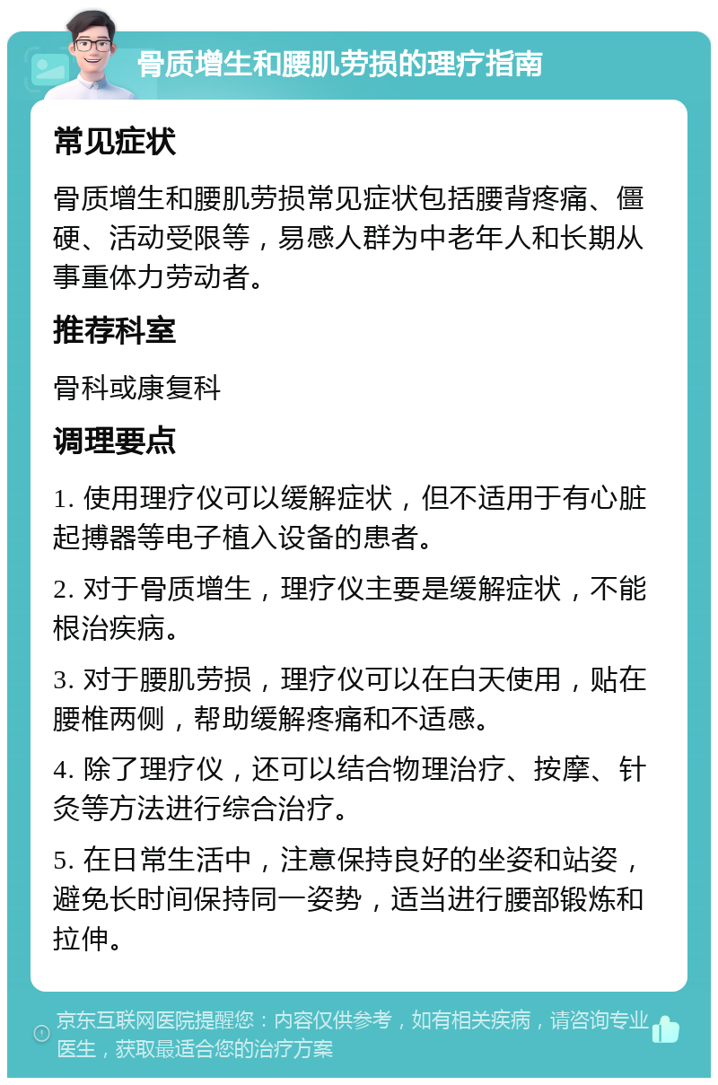 骨质增生和腰肌劳损的理疗指南 常见症状 骨质增生和腰肌劳损常见症状包括腰背疼痛、僵硬、活动受限等，易感人群为中老年人和长期从事重体力劳动者。 推荐科室 骨科或康复科 调理要点 1. 使用理疗仪可以缓解症状，但不适用于有心脏起搏器等电子植入设备的患者。 2. 对于骨质增生，理疗仪主要是缓解症状，不能根治疾病。 3. 对于腰肌劳损，理疗仪可以在白天使用，贴在腰椎两侧，帮助缓解疼痛和不适感。 4. 除了理疗仪，还可以结合物理治疗、按摩、针灸等方法进行综合治疗。 5. 在日常生活中，注意保持良好的坐姿和站姿，避免长时间保持同一姿势，适当进行腰部锻炼和拉伸。