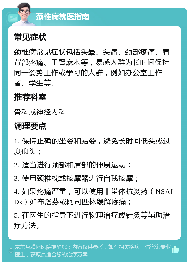 颈椎病就医指南 常见症状 颈椎病常见症状包括头晕、头痛、颈部疼痛、肩背部疼痛、手臂麻木等，易感人群为长时间保持同一姿势工作或学习的人群，例如办公室工作者、学生等。 推荐科室 骨科或神经内科 调理要点 1. 保持正确的坐姿和站姿，避免长时间低头或过度仰头； 2. 适当进行颈部和肩部的伸展运动； 3. 使用颈椎枕或按摩器进行自我按摩； 4. 如果疼痛严重，可以使用非甾体抗炎药（NSAIDs）如布洛芬或阿司匹林缓解疼痛； 5. 在医生的指导下进行物理治疗或针灸等辅助治疗方法。