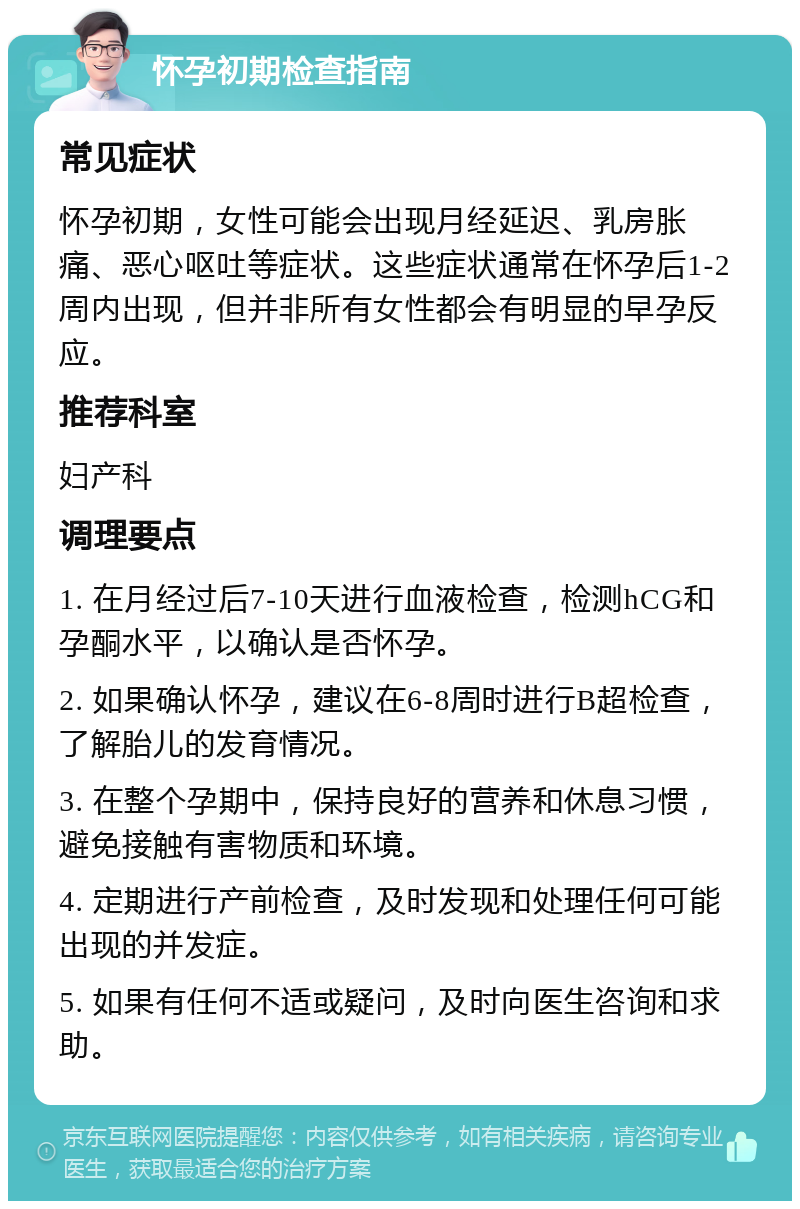 怀孕初期检查指南 常见症状 怀孕初期，女性可能会出现月经延迟、乳房胀痛、恶心呕吐等症状。这些症状通常在怀孕后1-2周内出现，但并非所有女性都会有明显的早孕反应。 推荐科室 妇产科 调理要点 1. 在月经过后7-10天进行血液检查，检测hCG和孕酮水平，以确认是否怀孕。 2. 如果确认怀孕，建议在6-8周时进行B超检查，了解胎儿的发育情况。 3. 在整个孕期中，保持良好的营养和休息习惯，避免接触有害物质和环境。 4. 定期进行产前检查，及时发现和处理任何可能出现的并发症。 5. 如果有任何不适或疑问，及时向医生咨询和求助。