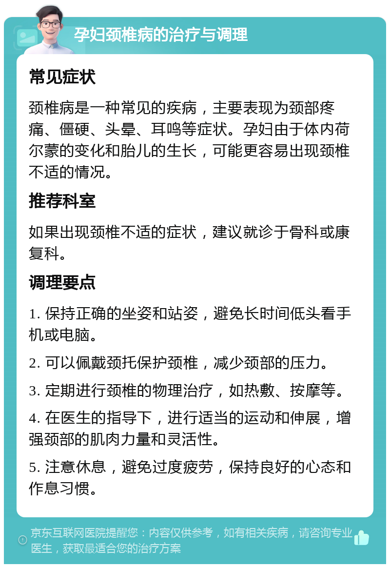 孕妇颈椎病的治疗与调理 常见症状 颈椎病是一种常见的疾病，主要表现为颈部疼痛、僵硬、头晕、耳鸣等症状。孕妇由于体内荷尔蒙的变化和胎儿的生长，可能更容易出现颈椎不适的情况。 推荐科室 如果出现颈椎不适的症状，建议就诊于骨科或康复科。 调理要点 1. 保持正确的坐姿和站姿，避免长时间低头看手机或电脑。 2. 可以佩戴颈托保护颈椎，减少颈部的压力。 3. 定期进行颈椎的物理治疗，如热敷、按摩等。 4. 在医生的指导下，进行适当的运动和伸展，增强颈部的肌肉力量和灵活性。 5. 注意休息，避免过度疲劳，保持良好的心态和作息习惯。