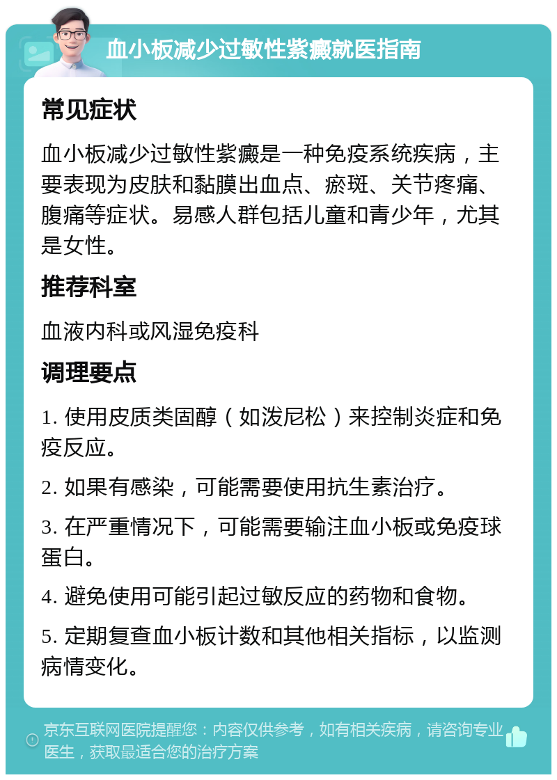 血小板减少过敏性紫癜就医指南 常见症状 血小板减少过敏性紫癜是一种免疫系统疾病，主要表现为皮肤和黏膜出血点、瘀斑、关节疼痛、腹痛等症状。易感人群包括儿童和青少年，尤其是女性。 推荐科室 血液内科或风湿免疫科 调理要点 1. 使用皮质类固醇（如泼尼松）来控制炎症和免疫反应。 2. 如果有感染，可能需要使用抗生素治疗。 3. 在严重情况下，可能需要输注血小板或免疫球蛋白。 4. 避免使用可能引起过敏反应的药物和食物。 5. 定期复查血小板计数和其他相关指标，以监测病情变化。