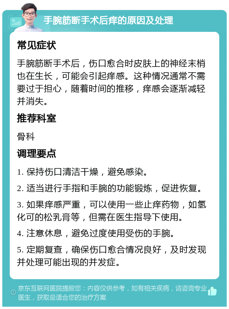 手腕筋断手术后痒的原因及处理 常见症状 手腕筋断手术后，伤口愈合时皮肤上的神经末梢也在生长，可能会引起痒感。这种情况通常不需要过于担心，随着时间的推移，痒感会逐渐减轻并消失。 推荐科室 骨科 调理要点 1. 保持伤口清洁干燥，避免感染。 2. 适当进行手指和手腕的功能锻炼，促进恢复。 3. 如果痒感严重，可以使用一些止痒药物，如氢化可的松乳膏等，但需在医生指导下使用。 4. 注意休息，避免过度使用受伤的手腕。 5. 定期复查，确保伤口愈合情况良好，及时发现并处理可能出现的并发症。