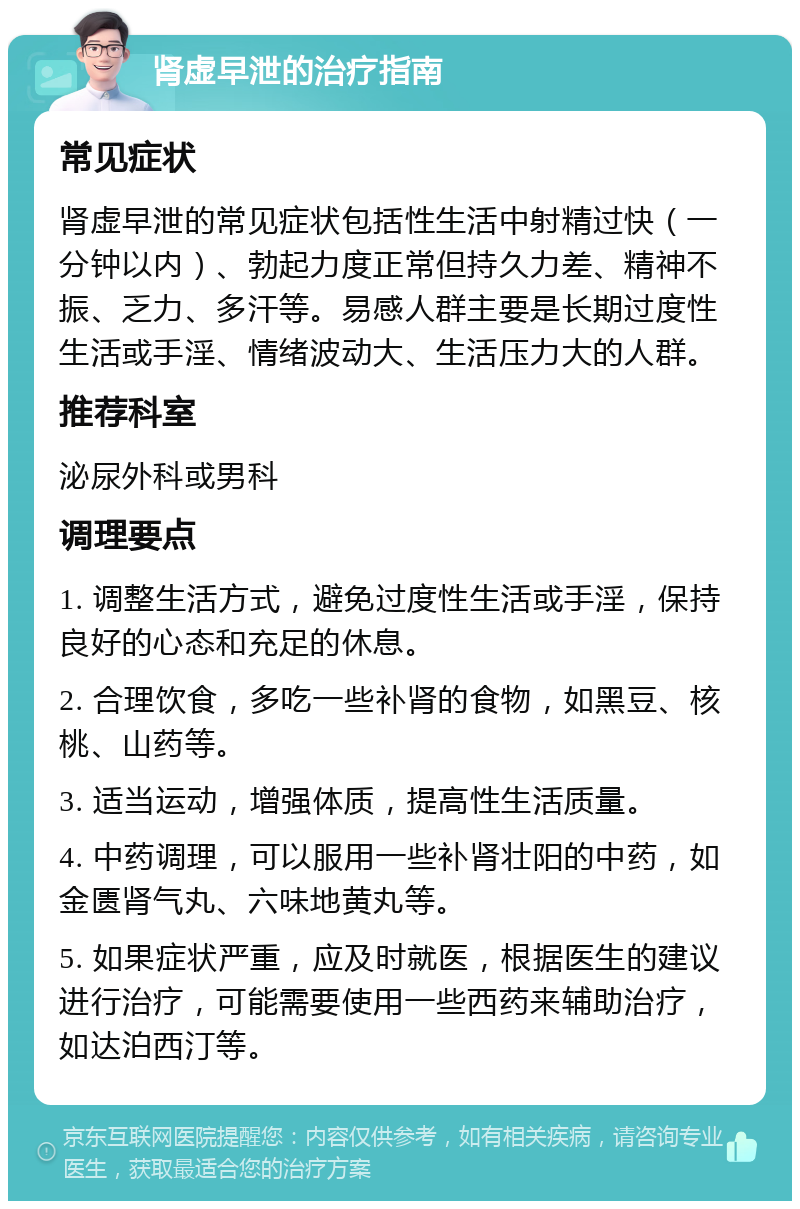 肾虚早泄的治疗指南 常见症状 肾虚早泄的常见症状包括性生活中射精过快（一分钟以内）、勃起力度正常但持久力差、精神不振、乏力、多汗等。易感人群主要是长期过度性生活或手淫、情绪波动大、生活压力大的人群。 推荐科室 泌尿外科或男科 调理要点 1. 调整生活方式，避免过度性生活或手淫，保持良好的心态和充足的休息。 2. 合理饮食，多吃一些补肾的食物，如黑豆、核桃、山药等。 3. 适当运动，增强体质，提高性生活质量。 4. 中药调理，可以服用一些补肾壮阳的中药，如金匮肾气丸、六味地黄丸等。 5. 如果症状严重，应及时就医，根据医生的建议进行治疗，可能需要使用一些西药来辅助治疗，如达泊西汀等。