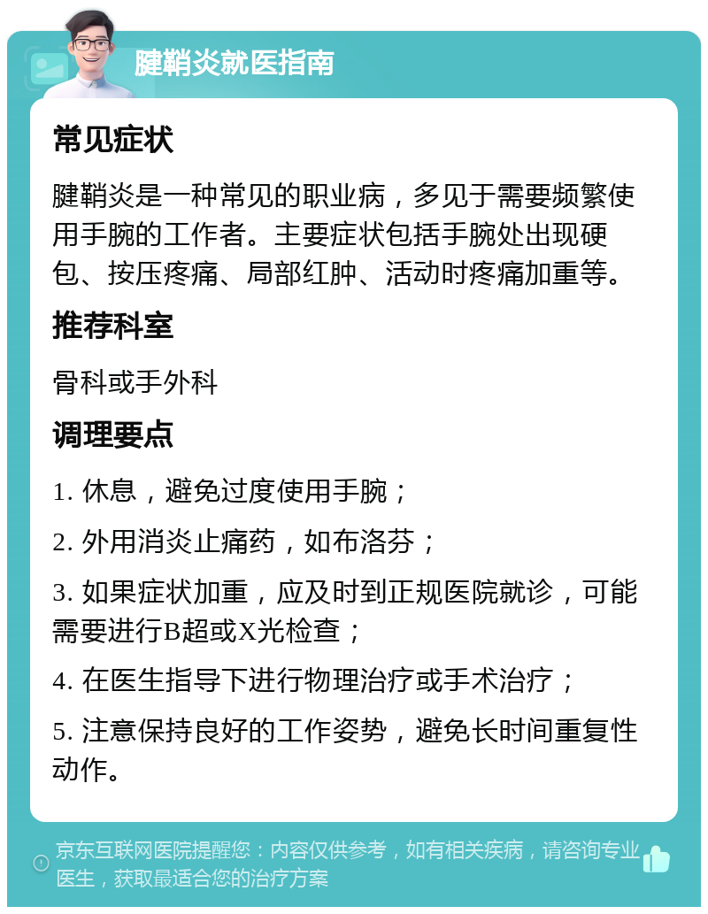 腱鞘炎就医指南 常见症状 腱鞘炎是一种常见的职业病，多见于需要频繁使用手腕的工作者。主要症状包括手腕处出现硬包、按压疼痛、局部红肿、活动时疼痛加重等。 推荐科室 骨科或手外科 调理要点 1. 休息，避免过度使用手腕； 2. 外用消炎止痛药，如布洛芬； 3. 如果症状加重，应及时到正规医院就诊，可能需要进行B超或X光检查； 4. 在医生指导下进行物理治疗或手术治疗； 5. 注意保持良好的工作姿势，避免长时间重复性动作。