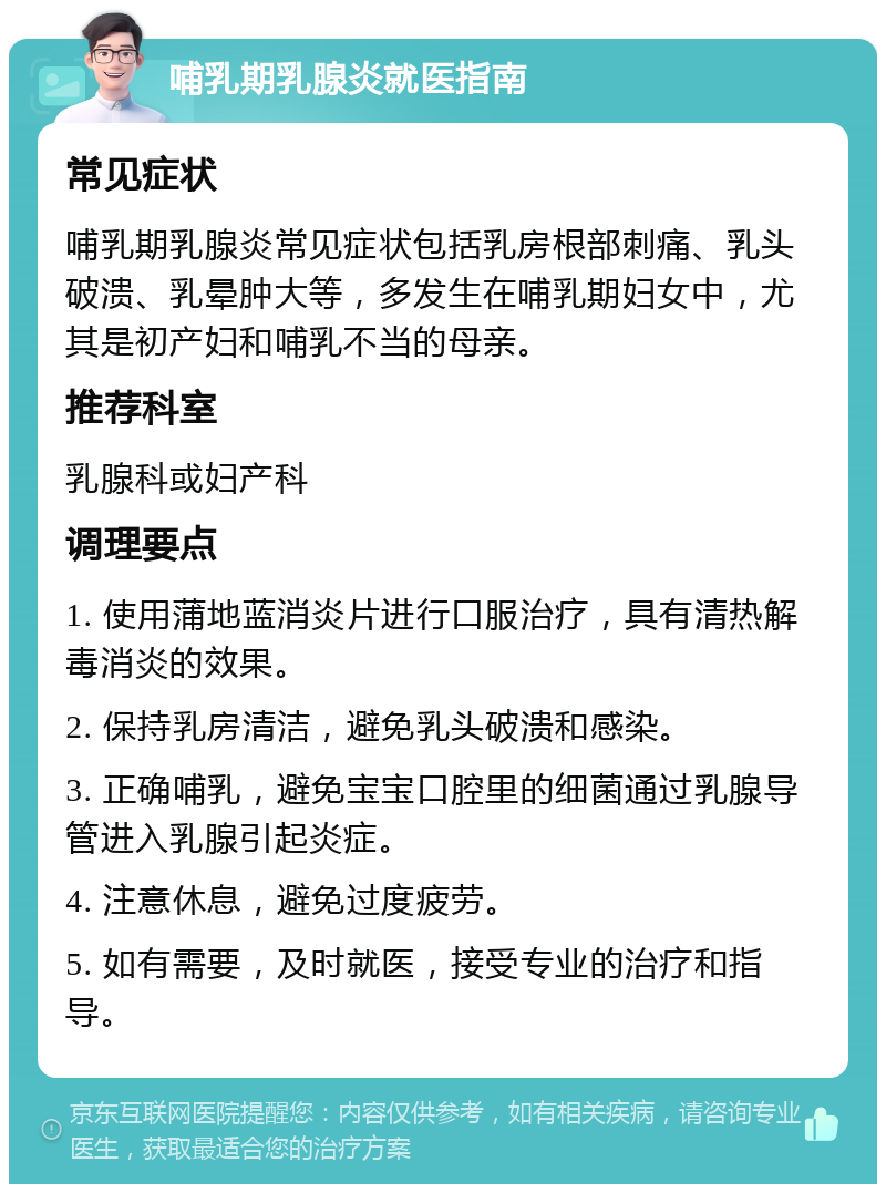 哺乳期乳腺炎就医指南 常见症状 哺乳期乳腺炎常见症状包括乳房根部刺痛、乳头破溃、乳晕肿大等，多发生在哺乳期妇女中，尤其是初产妇和哺乳不当的母亲。 推荐科室 乳腺科或妇产科 调理要点 1. 使用蒲地蓝消炎片进行口服治疗，具有清热解毒消炎的效果。 2. 保持乳房清洁，避免乳头破溃和感染。 3. 正确哺乳，避免宝宝口腔里的细菌通过乳腺导管进入乳腺引起炎症。 4. 注意休息，避免过度疲劳。 5. 如有需要，及时就医，接受专业的治疗和指导。