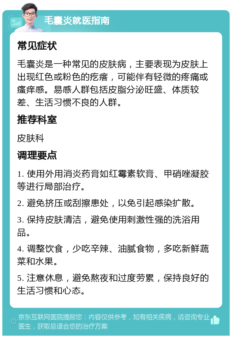 毛囊炎就医指南 常见症状 毛囊炎是一种常见的皮肤病，主要表现为皮肤上出现红色或粉色的疙瘩，可能伴有轻微的疼痛或瘙痒感。易感人群包括皮脂分泌旺盛、体质较差、生活习惯不良的人群。 推荐科室 皮肤科 调理要点 1. 使用外用消炎药膏如红霉素软膏、甲硝唑凝胶等进行局部治疗。 2. 避免挤压或刮擦患处，以免引起感染扩散。 3. 保持皮肤清洁，避免使用刺激性强的洗浴用品。 4. 调整饮食，少吃辛辣、油腻食物，多吃新鲜蔬菜和水果。 5. 注意休息，避免熬夜和过度劳累，保持良好的生活习惯和心态。