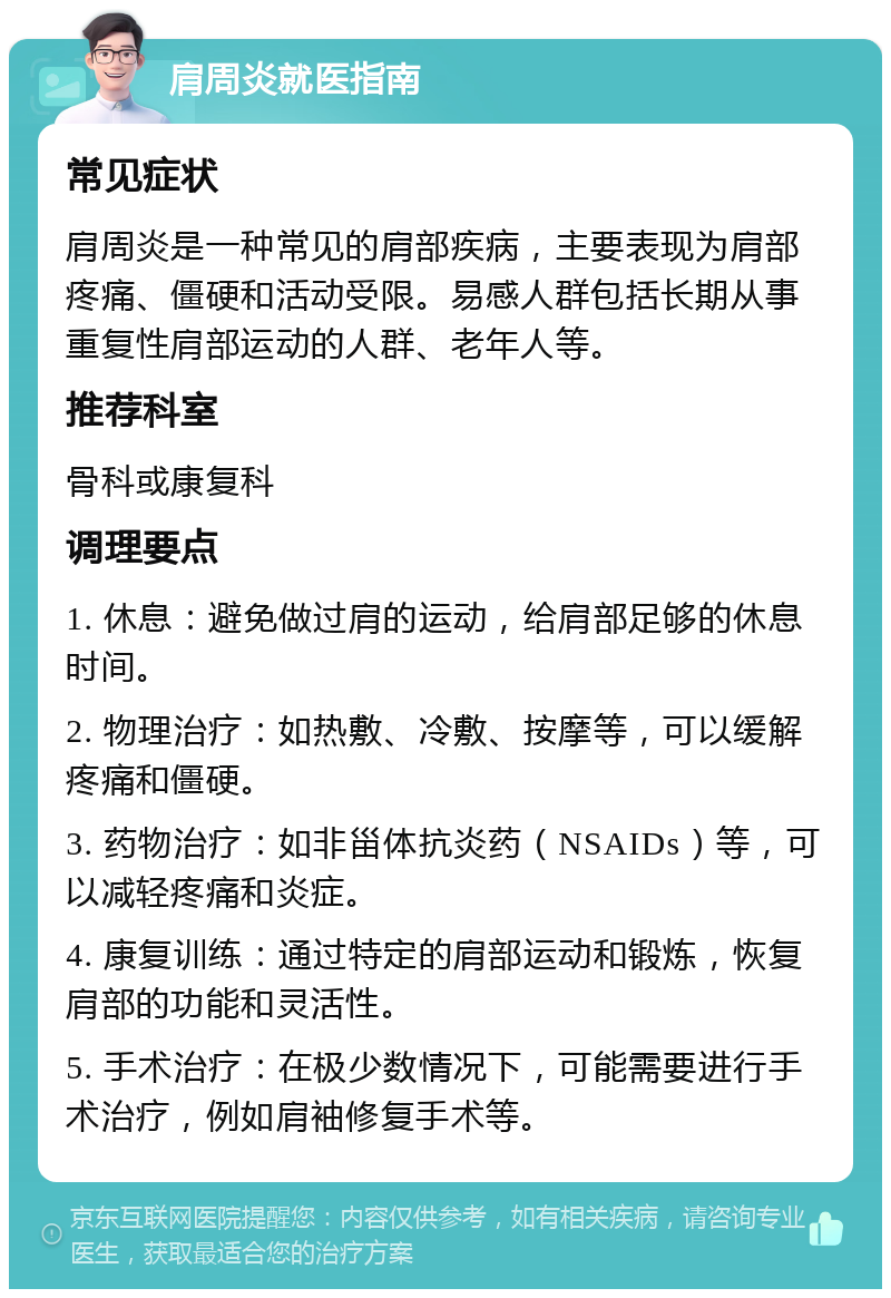 肩周炎就医指南 常见症状 肩周炎是一种常见的肩部疾病，主要表现为肩部疼痛、僵硬和活动受限。易感人群包括长期从事重复性肩部运动的人群、老年人等。 推荐科室 骨科或康复科 调理要点 1. 休息：避免做过肩的运动，给肩部足够的休息时间。 2. 物理治疗：如热敷、冷敷、按摩等，可以缓解疼痛和僵硬。 3. 药物治疗：如非甾体抗炎药（NSAIDs）等，可以减轻疼痛和炎症。 4. 康复训练：通过特定的肩部运动和锻炼，恢复肩部的功能和灵活性。 5. 手术治疗：在极少数情况下，可能需要进行手术治疗，例如肩袖修复手术等。