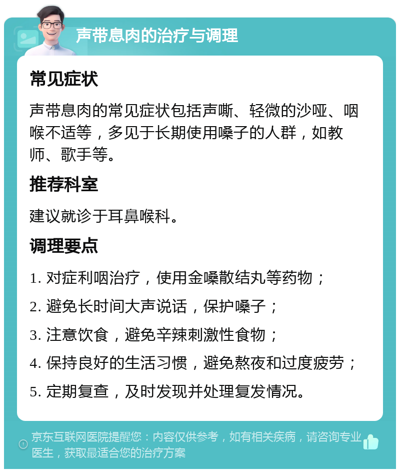 声带息肉的治疗与调理 常见症状 声带息肉的常见症状包括声嘶、轻微的沙哑、咽喉不适等，多见于长期使用嗓子的人群，如教师、歌手等。 推荐科室 建议就诊于耳鼻喉科。 调理要点 1. 对症利咽治疗，使用金嗓散结丸等药物； 2. 避免长时间大声说话，保护嗓子； 3. 注意饮食，避免辛辣刺激性食物； 4. 保持良好的生活习惯，避免熬夜和过度疲劳； 5. 定期复查，及时发现并处理复发情况。