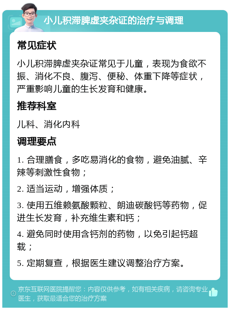 小儿积滞脾虚夹杂证的治疗与调理 常见症状 小儿积滞脾虚夹杂证常见于儿童，表现为食欲不振、消化不良、腹泻、便秘、体重下降等症状，严重影响儿童的生长发育和健康。 推荐科室 儿科、消化内科 调理要点 1. 合理膳食，多吃易消化的食物，避免油腻、辛辣等刺激性食物； 2. 适当运动，增强体质； 3. 使用五维赖氨酸颗粒、朗迪碳酸钙等药物，促进生长发育，补充维生素和钙； 4. 避免同时使用含钙剂的药物，以免引起钙超载； 5. 定期复查，根据医生建议调整治疗方案。