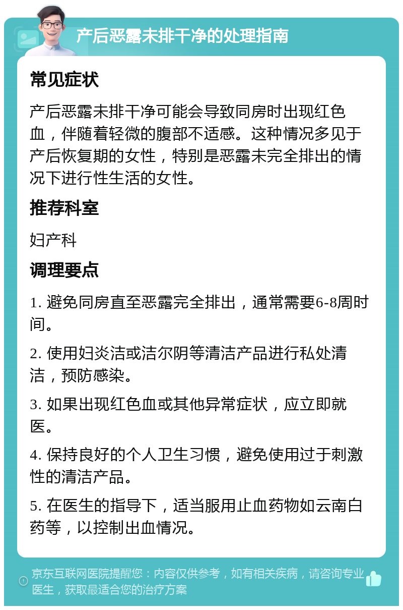 产后恶露未排干净的处理指南 常见症状 产后恶露未排干净可能会导致同房时出现红色血，伴随着轻微的腹部不适感。这种情况多见于产后恢复期的女性，特别是恶露未完全排出的情况下进行性生活的女性。 推荐科室 妇产科 调理要点 1. 避免同房直至恶露完全排出，通常需要6-8周时间。 2. 使用妇炎洁或洁尔阴等清洁产品进行私处清洁，预防感染。 3. 如果出现红色血或其他异常症状，应立即就医。 4. 保持良好的个人卫生习惯，避免使用过于刺激性的清洁产品。 5. 在医生的指导下，适当服用止血药物如云南白药等，以控制出血情况。