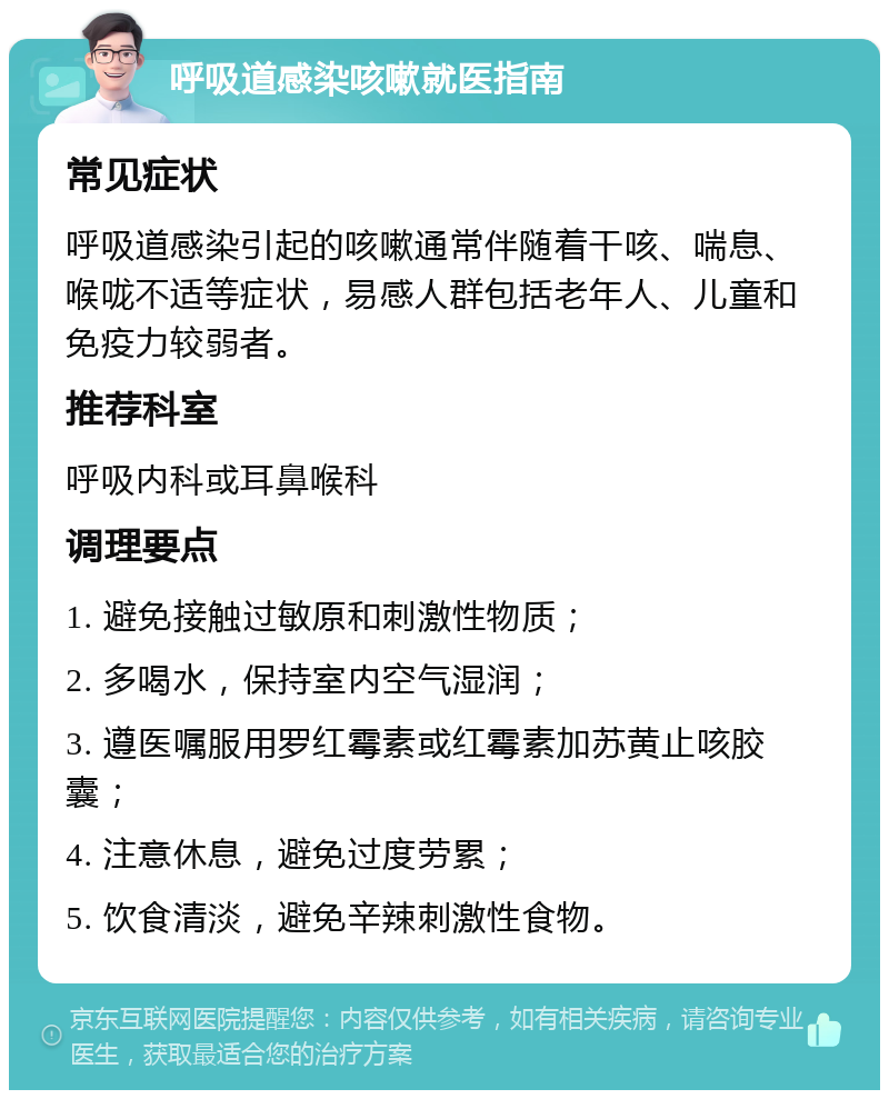 呼吸道感染咳嗽就医指南 常见症状 呼吸道感染引起的咳嗽通常伴随着干咳、喘息、喉咙不适等症状，易感人群包括老年人、儿童和免疫力较弱者。 推荐科室 呼吸内科或耳鼻喉科 调理要点 1. 避免接触过敏原和刺激性物质； 2. 多喝水，保持室内空气湿润； 3. 遵医嘱服用罗红霉素或红霉素加苏黄止咳胶囊； 4. 注意休息，避免过度劳累； 5. 饮食清淡，避免辛辣刺激性食物。