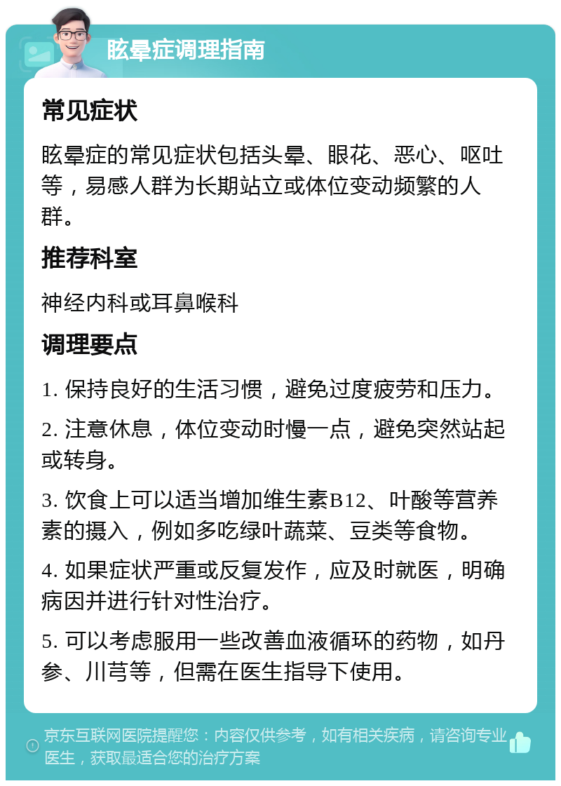 眩晕症调理指南 常见症状 眩晕症的常见症状包括头晕、眼花、恶心、呕吐等，易感人群为长期站立或体位变动频繁的人群。 推荐科室 神经内科或耳鼻喉科 调理要点 1. 保持良好的生活习惯，避免过度疲劳和压力。 2. 注意休息，体位变动时慢一点，避免突然站起或转身。 3. 饮食上可以适当增加维生素B12、叶酸等营养素的摄入，例如多吃绿叶蔬菜、豆类等食物。 4. 如果症状严重或反复发作，应及时就医，明确病因并进行针对性治疗。 5. 可以考虑服用一些改善血液循环的药物，如丹参、川芎等，但需在医生指导下使用。