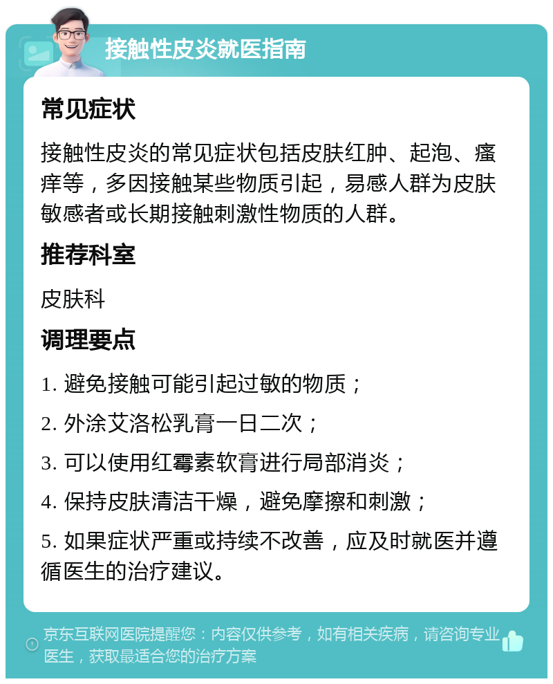 接触性皮炎就医指南 常见症状 接触性皮炎的常见症状包括皮肤红肿、起泡、瘙痒等，多因接触某些物质引起，易感人群为皮肤敏感者或长期接触刺激性物质的人群。 推荐科室 皮肤科 调理要点 1. 避免接触可能引起过敏的物质； 2. 外涂艾洛松乳膏一日二次； 3. 可以使用红霉素软膏进行局部消炎； 4. 保持皮肤清洁干燥，避免摩擦和刺激； 5. 如果症状严重或持续不改善，应及时就医并遵循医生的治疗建议。