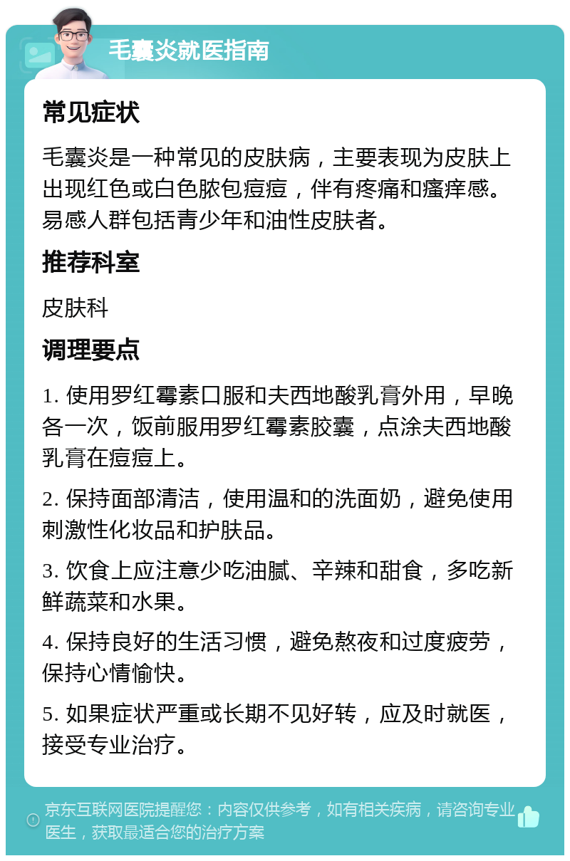 毛囊炎就医指南 常见症状 毛囊炎是一种常见的皮肤病，主要表现为皮肤上出现红色或白色脓包痘痘，伴有疼痛和瘙痒感。易感人群包括青少年和油性皮肤者。 推荐科室 皮肤科 调理要点 1. 使用罗红霉素口服和夫西地酸乳膏外用，早晚各一次，饭前服用罗红霉素胶囊，点涂夫西地酸乳膏在痘痘上。 2. 保持面部清洁，使用温和的洗面奶，避免使用刺激性化妆品和护肤品。 3. 饮食上应注意少吃油腻、辛辣和甜食，多吃新鲜蔬菜和水果。 4. 保持良好的生活习惯，避免熬夜和过度疲劳，保持心情愉快。 5. 如果症状严重或长期不见好转，应及时就医，接受专业治疗。