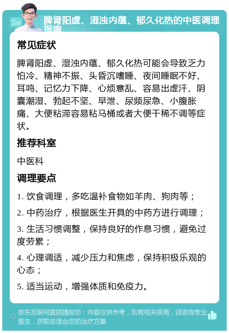 脾肾阳虚、湿浊内蕴、郁久化热的中医调理指南 常见症状 脾肾阳虚、湿浊内蕴、郁久化热可能会导致乏力怕冷、精神不振、头昏沉嗜睡、夜间睡眠不好、耳鸣、记忆力下降、心烦意乱、容易出虚汗、阴囊潮湿、勃起不坚、早泄、尿频尿急、小腹胀痛、大便粘滞容易粘马桶或者大便干稀不调等症状。 推荐科室 中医科 调理要点 1. 饮食调理，多吃温补食物如羊肉、狗肉等； 2. 中药治疗，根据医生开具的中药方进行调理； 3. 生活习惯调整，保持良好的作息习惯，避免过度劳累； 4. 心理调适，减少压力和焦虑，保持积极乐观的心态； 5. 适当运动，增强体质和免疫力。