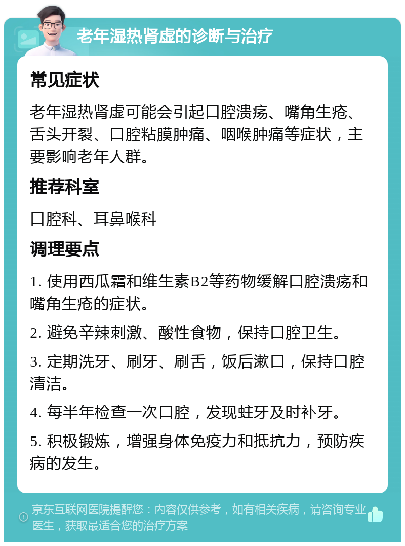 老年湿热肾虚的诊断与治疗 常见症状 老年湿热肾虚可能会引起口腔溃疡、嘴角生疮、舌头开裂、口腔粘膜肿痛、咽喉肿痛等症状，主要影响老年人群。 推荐科室 口腔科、耳鼻喉科 调理要点 1. 使用西瓜霜和维生素B2等药物缓解口腔溃疡和嘴角生疮的症状。 2. 避免辛辣刺激、酸性食物，保持口腔卫生。 3. 定期洗牙、刷牙、刷舌，饭后漱口，保持口腔清洁。 4. 每半年检查一次口腔，发现蛀牙及时补牙。 5. 积极锻炼，增强身体免疫力和抵抗力，预防疾病的发生。