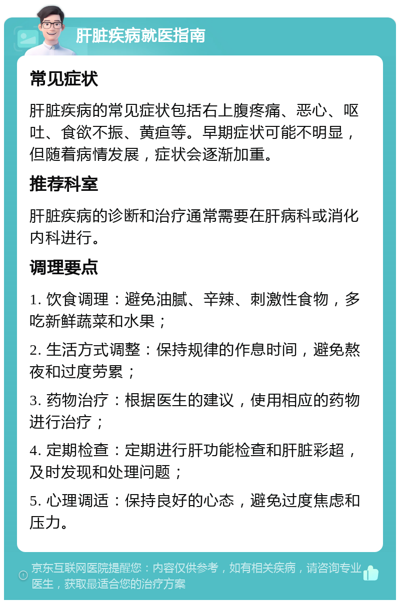 肝脏疾病就医指南 常见症状 肝脏疾病的常见症状包括右上腹疼痛、恶心、呕吐、食欲不振、黄疸等。早期症状可能不明显，但随着病情发展，症状会逐渐加重。 推荐科室 肝脏疾病的诊断和治疗通常需要在肝病科或消化内科进行。 调理要点 1. 饮食调理：避免油腻、辛辣、刺激性食物，多吃新鲜蔬菜和水果； 2. 生活方式调整：保持规律的作息时间，避免熬夜和过度劳累； 3. 药物治疗：根据医生的建议，使用相应的药物进行治疗； 4. 定期检查：定期进行肝功能检查和肝脏彩超，及时发现和处理问题； 5. 心理调适：保持良好的心态，避免过度焦虑和压力。