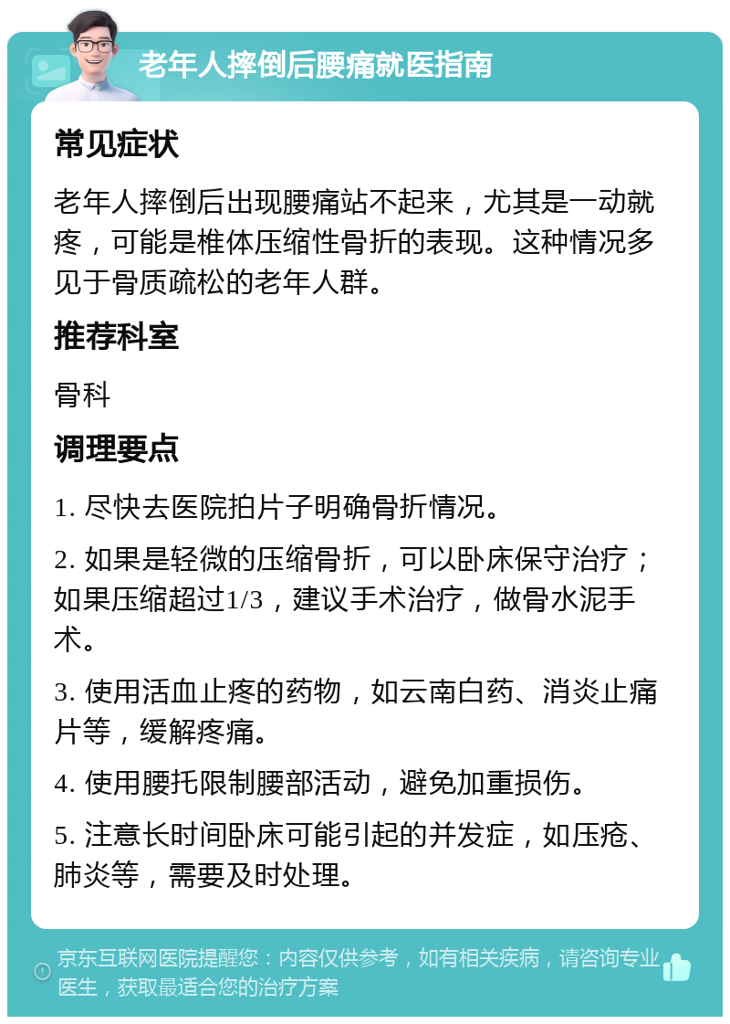 老年人摔倒后腰痛就医指南 常见症状 老年人摔倒后出现腰痛站不起来，尤其是一动就疼，可能是椎体压缩性骨折的表现。这种情况多见于骨质疏松的老年人群。 推荐科室 骨科 调理要点 1. 尽快去医院拍片子明确骨折情况。 2. 如果是轻微的压缩骨折，可以卧床保守治疗；如果压缩超过1/3，建议手术治疗，做骨水泥手术。 3. 使用活血止疼的药物，如云南白药、消炎止痛片等，缓解疼痛。 4. 使用腰托限制腰部活动，避免加重损伤。 5. 注意长时间卧床可能引起的并发症，如压疮、肺炎等，需要及时处理。