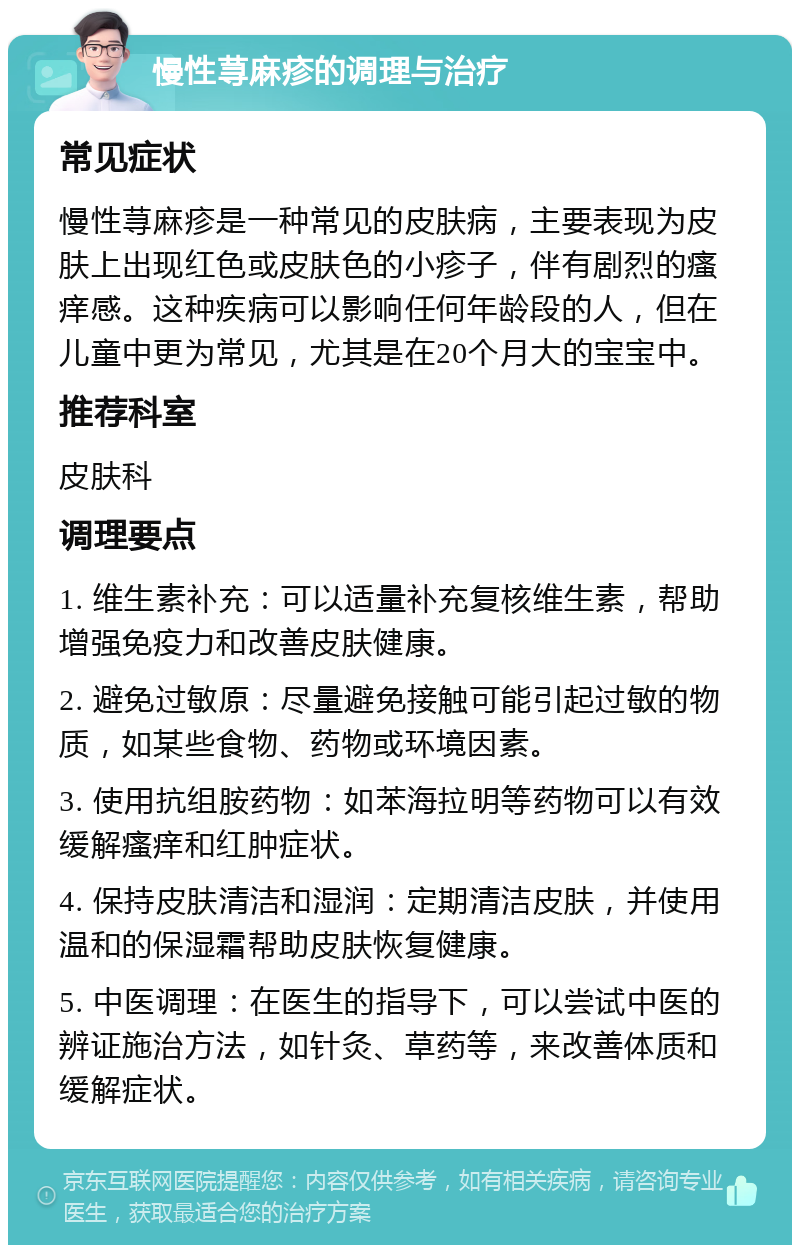 慢性荨麻疹的调理与治疗 常见症状 慢性荨麻疹是一种常见的皮肤病，主要表现为皮肤上出现红色或皮肤色的小疹子，伴有剧烈的瘙痒感。这种疾病可以影响任何年龄段的人，但在儿童中更为常见，尤其是在20个月大的宝宝中。 推荐科室 皮肤科 调理要点 1. 维生素补充：可以适量补充复核维生素，帮助增强免疫力和改善皮肤健康。 2. 避免过敏原：尽量避免接触可能引起过敏的物质，如某些食物、药物或环境因素。 3. 使用抗组胺药物：如苯海拉明等药物可以有效缓解瘙痒和红肿症状。 4. 保持皮肤清洁和湿润：定期清洁皮肤，并使用温和的保湿霜帮助皮肤恢复健康。 5. 中医调理：在医生的指导下，可以尝试中医的辨证施治方法，如针灸、草药等，来改善体质和缓解症状。