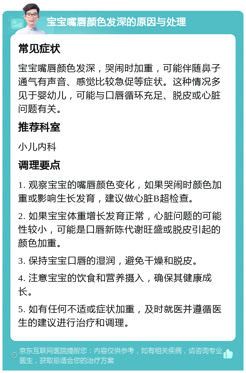 宝宝嘴唇颜色发深的原因与处理 常见症状 宝宝嘴唇颜色发深，哭闹时加重，可能伴随鼻子通气有声音、感觉比较急促等症状。这种情况多见于婴幼儿，可能与口唇循环充足、脱皮或心脏问题有关。 推荐科室 小儿内科 调理要点 1. 观察宝宝的嘴唇颜色变化，如果哭闹时颜色加重或影响生长发育，建议做心脏B超检查。 2. 如果宝宝体重增长发育正常，心脏问题的可能性较小，可能是口唇新陈代谢旺盛或脱皮引起的颜色加重。 3. 保持宝宝口唇的湿润，避免干燥和脱皮。 4. 注意宝宝的饮食和营养摄入，确保其健康成长。 5. 如有任何不适或症状加重，及时就医并遵循医生的建议进行治疗和调理。