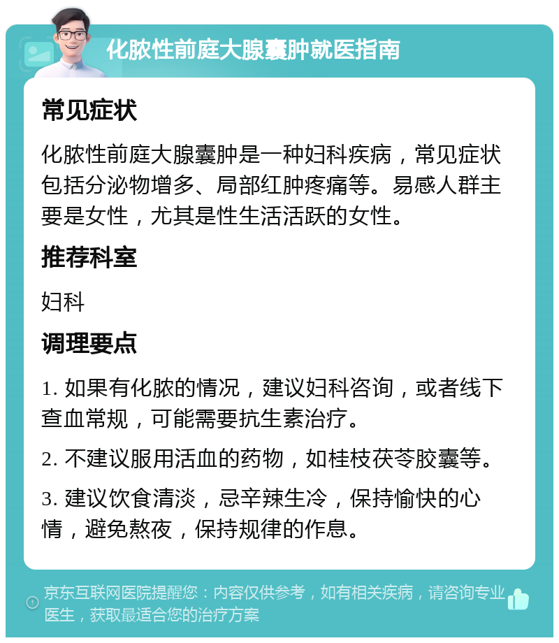 化脓性前庭大腺囊肿就医指南 常见症状 化脓性前庭大腺囊肿是一种妇科疾病，常见症状包括分泌物增多、局部红肿疼痛等。易感人群主要是女性，尤其是性生活活跃的女性。 推荐科室 妇科 调理要点 1. 如果有化脓的情况，建议妇科咨询，或者线下查血常规，可能需要抗生素治疗。 2. 不建议服用活血的药物，如桂枝茯苓胶囊等。 3. 建议饮食清淡，忌辛辣生冷，保持愉快的心情，避免熬夜，保持规律的作息。