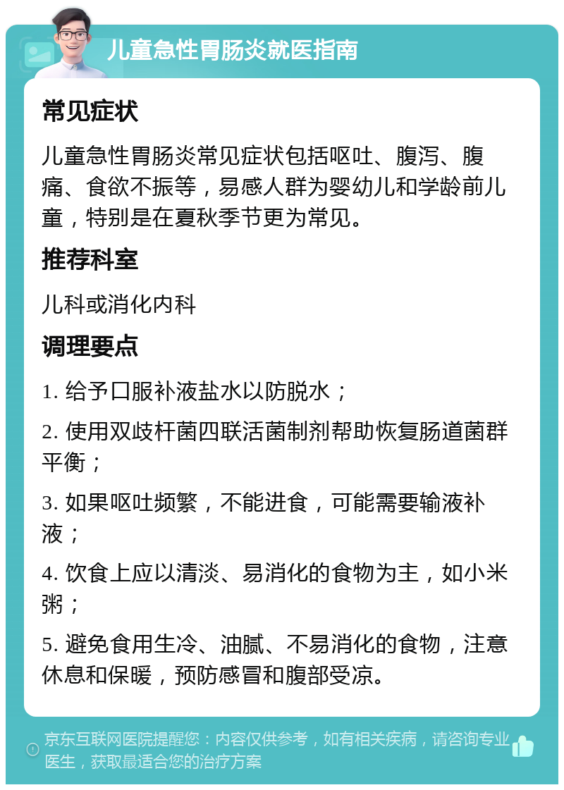 儿童急性胃肠炎就医指南 常见症状 儿童急性胃肠炎常见症状包括呕吐、腹泻、腹痛、食欲不振等，易感人群为婴幼儿和学龄前儿童，特别是在夏秋季节更为常见。 推荐科室 儿科或消化内科 调理要点 1. 给予口服补液盐水以防脱水； 2. 使用双歧杆菌四联活菌制剂帮助恢复肠道菌群平衡； 3. 如果呕吐频繁，不能进食，可能需要输液补液； 4. 饮食上应以清淡、易消化的食物为主，如小米粥； 5. 避免食用生冷、油腻、不易消化的食物，注意休息和保暖，预防感冒和腹部受凉。