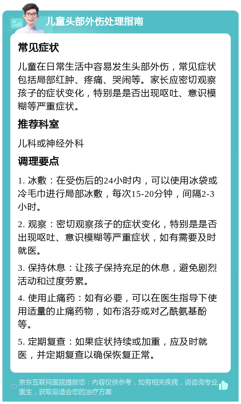 儿童头部外伤处理指南 常见症状 儿童在日常生活中容易发生头部外伤，常见症状包括局部红肿、疼痛、哭闹等。家长应密切观察孩子的症状变化，特别是是否出现呕吐、意识模糊等严重症状。 推荐科室 儿科或神经外科 调理要点 1. 冰敷：在受伤后的24小时内，可以使用冰袋或冷毛巾进行局部冰敷，每次15-20分钟，间隔2-3小时。 2. 观察：密切观察孩子的症状变化，特别是是否出现呕吐、意识模糊等严重症状，如有需要及时就医。 3. 保持休息：让孩子保持充足的休息，避免剧烈活动和过度劳累。 4. 使用止痛药：如有必要，可以在医生指导下使用适量的止痛药物，如布洛芬或对乙酰氨基酚等。 5. 定期复查：如果症状持续或加重，应及时就医，并定期复查以确保恢复正常。